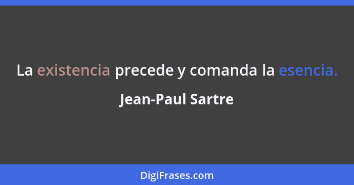 La existencia precede y comanda la esencia.... - Jean-Paul Sartre