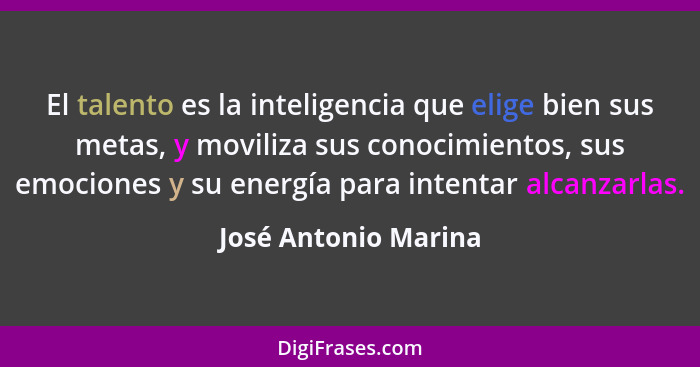 El talento es la inteligencia que elige bien sus metas, y moviliza sus conocimientos, sus emociones y su energía para intentar a... - José Antonio Marina