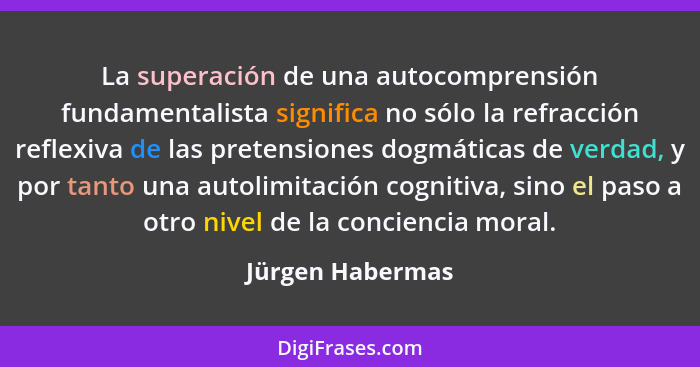 La superación de una autocomprensión fundamentalista significa no sólo la refracción reflexiva de las pretensiones dogmáticas de ver... - Jürgen Habermas