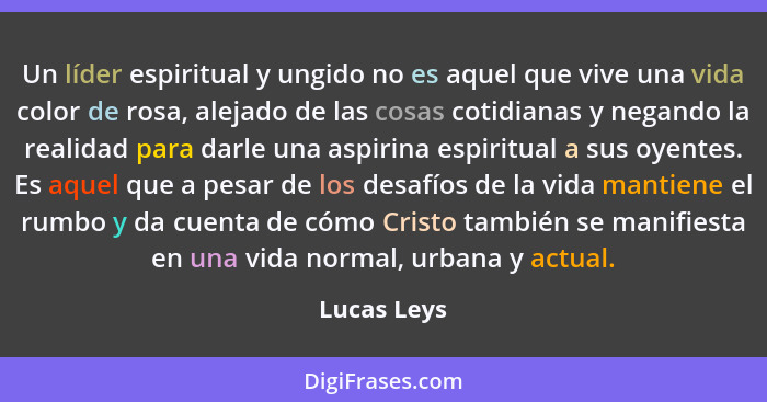 Un líder espiritual y ungido no es aquel que vive una vida color de rosa, alejado de las cosas cotidianas y negando la realidad para darl... - Lucas Leys