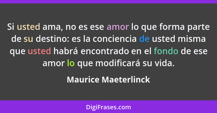 Si usted ama, no es ese amor lo que forma parte de su destino: es la conciencia de usted misma que usted habrá encontrado en el... - Maurice Maeterlinck