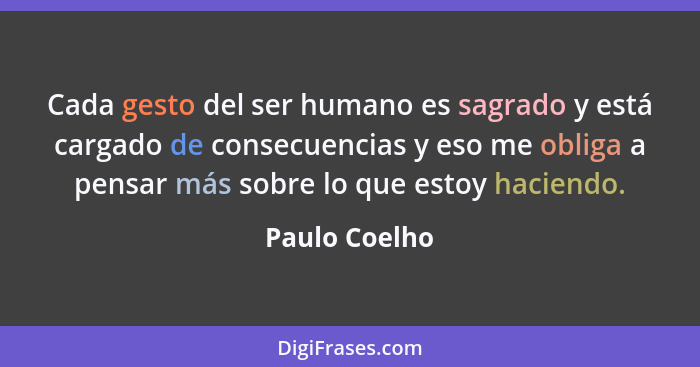Cada gesto del ser humano es sagrado y está cargado de consecuencias y eso me obliga a pensar más sobre lo que estoy haciendo.... - Paulo Coelho