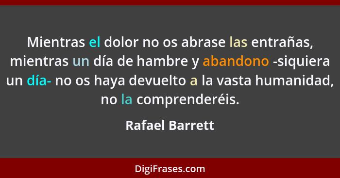 Mientras el dolor no os abrase las entrañas, mientras un día de hambre y abandono -siquiera un día- no os haya devuelto a la vasta hu... - Rafael Barrett