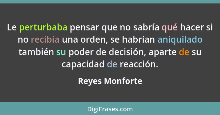 Le perturbaba pensar que no sabría qué hacer si no recibía una orden, se habrían aniquilado también su poder de decisión, aparte de s... - Reyes Monforte