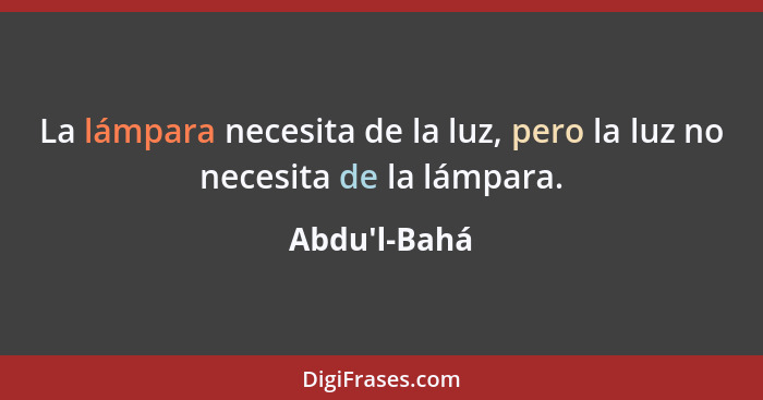 La lámpara necesita de la luz, pero la luz no necesita de la lámpara.... - Abdu'l-Bahá