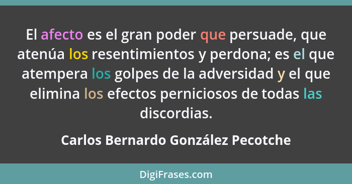 El afecto es el gran poder que persuade, que atenúa los resentimientos y perdona; es el que atempera los golpes de... - Carlos Bernardo González Pecotche