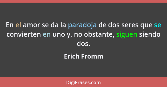 En el amor se da la paradoja de dos seres que se convierten en uno y, no obstante, siguen siendo dos.... - Erich Fromm