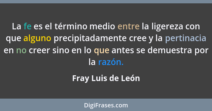 La fe es el término medio entre la ligereza con que alguno precipitadamente cree y la pertinacia en no creer sino en lo que antes... - Fray Luis de León