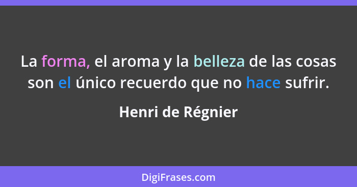 La forma, el aroma y la belleza de las cosas son el único recuerdo que no hace sufrir.... - Henri de Régnier