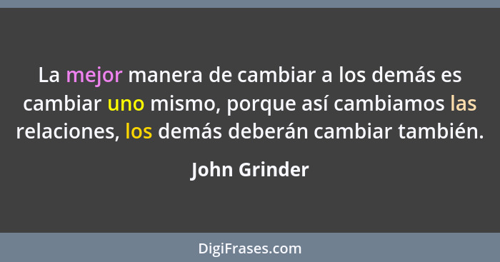 La mejor manera de cambiar a los demás es cambiar uno mismo, porque así cambiamos las relaciones, los demás deberán cambiar también.... - John Grinder