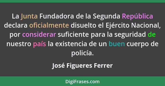 La Junta Fundadora de la Segunda República declara oficialmente disuelto el Ejército Nacional, por considerar suficiente para l... - José Figueres Ferrer