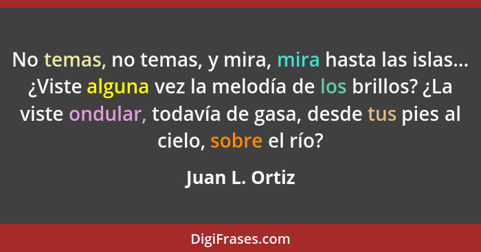 No temas, no temas, y mira, mira hasta las islas... ¿Viste alguna vez la melodía de los brillos? ¿La viste ondular, todavía de gasa, d... - Juan L. Ortiz