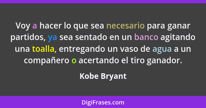 Voy a hacer lo que sea necesario para ganar partidos, ya sea sentado en un banco agitando una toalla, entregando un vaso de agua a un co... - Kobe Bryant