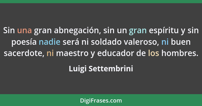 Sin una gran abnegación, sin un gran espíritu y sin poesía nadie será ni soldado valeroso, ni buen sacerdote, ni maestro y educado... - Luigi Settembrini