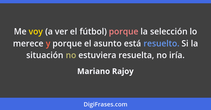 Me voy (a ver el fútbol) porque la selección lo merece y porque el asunto está resuelto. Si la situación no estuviera resuelta, no irí... - Mariano Rajoy