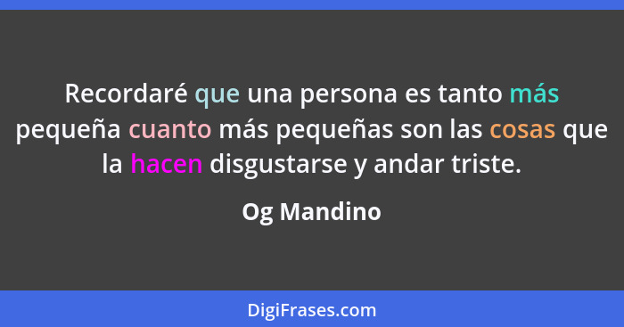 Recordaré que una persona es tanto más pequeña cuanto más pequeñas son las cosas que la hacen disgustarse y andar triste.... - Og Mandino