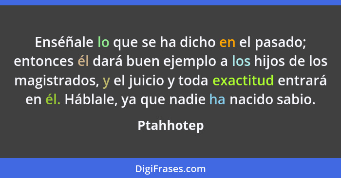 Enséñale lo que se ha dicho en el pasado; entonces él dará buen ejemplo a los hijos de los magistrados, y el juicio y toda exactitud entra... - Ptahhotep