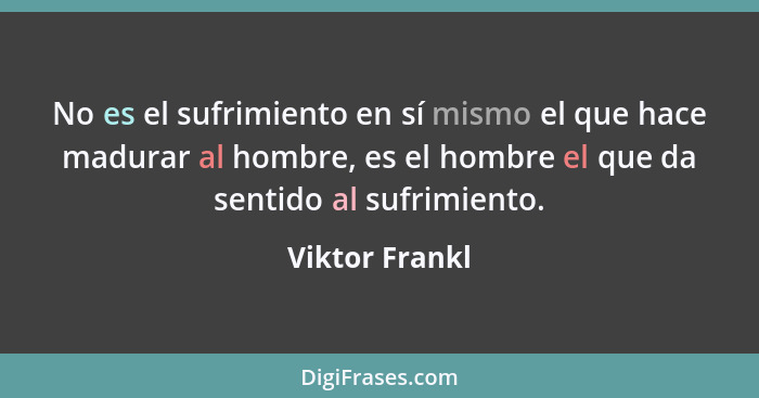 No es el sufrimiento en sí mismo el que hace madurar al hombre, es el hombre el que da sentido al sufrimiento.... - Viktor Frankl