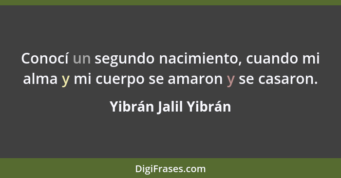 Conocí un segundo nacimiento, cuando mi alma y mi cuerpo se amaron y se casaron.... - Yibrán Jalil Yibrán