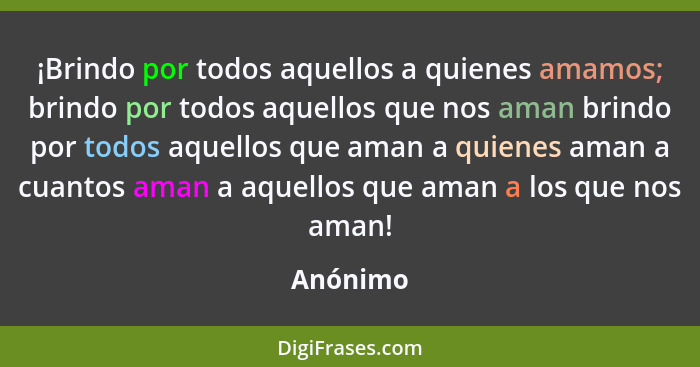 ¡Brindo por todos aquellos a quienes amamos; brindo por todos aquellos que nos aman brindo por todos aquellos que aman a quienes aman a cuan... - Anónimo