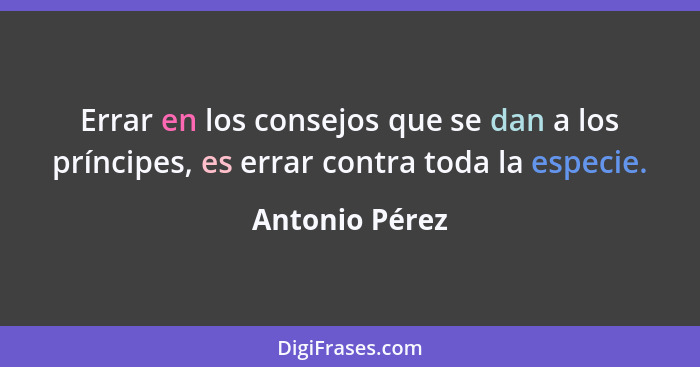 Errar en los consejos que se dan a los príncipes, es errar contra toda la especie.... - Antonio Pérez