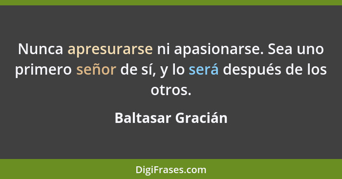 Nunca apresurarse ni apasionarse. Sea uno primero señor de sí, y lo será después de los otros.... - Baltasar Gracián