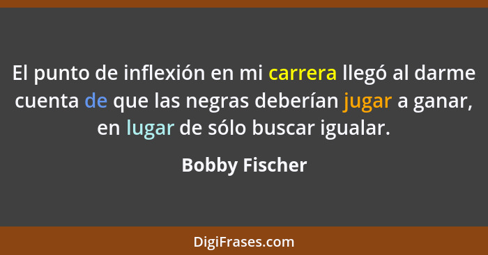 El punto de inflexión en mi carrera llegó al darme cuenta de que las negras deberían jugar a ganar, en lugar de sólo buscar igualar.... - Bobby Fischer