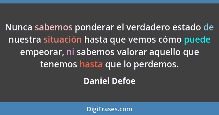 Nunca sabemos ponderar el verdadero estado de nuestra situación hasta que vemos cómo puede empeo­rar, ni sabemos valorar aquello que te... - Daniel Defoe