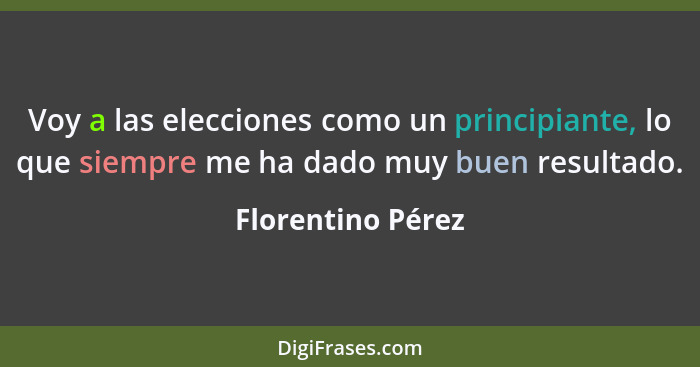 Voy a las elecciones como un principiante, lo que siempre me ha dado muy buen resultado.... - Florentino Pérez
