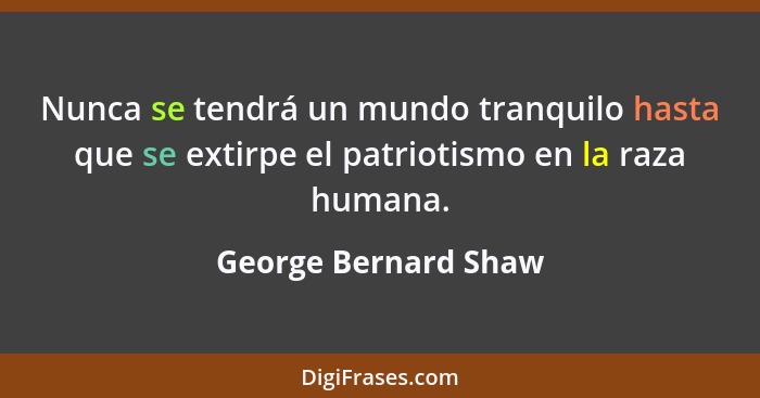 Nunca se tendrá un mundo tranquilo hasta que se extirpe el patriotismo en la raza humana.... - George Bernard Shaw