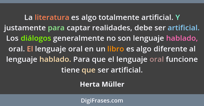 La literatura es algo totalmente artificial. Y justamente para captar realidades, debe ser artificial. Los diálogos generalmente no son... - Herta Müller