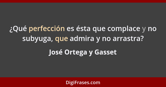 ¿Qué perfección es ésta que complace y no subyuga, que admira y no arrastra?... - José Ortega y Gasset