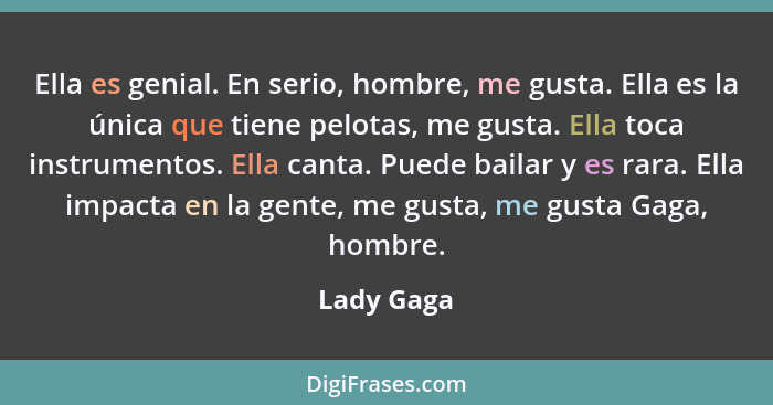 Ella es genial. En serio, hombre, me gusta. Ella es la única que tiene pelotas, me gusta. Ella toca instrumentos. Ella canta. Puede bailar... - Lady Gaga