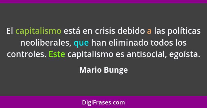 El capitalismo está en crisis debido a las políticas neoliberales, que han eliminado todos los controles. Este capitalismo es antisocial... - Mario Bunge