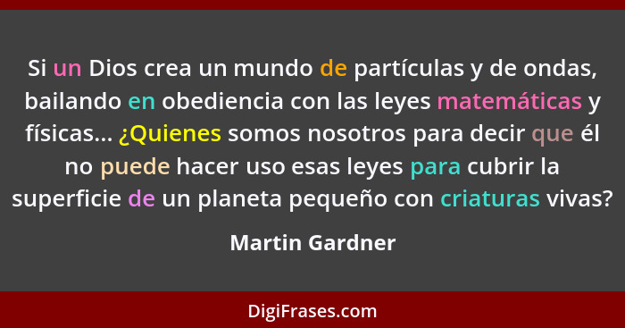 Si un Dios crea un mundo de partículas y de ondas, bailando en obediencia con las leyes matemáticas y físicas... ¿Quienes somos nosot... - Martin Gardner