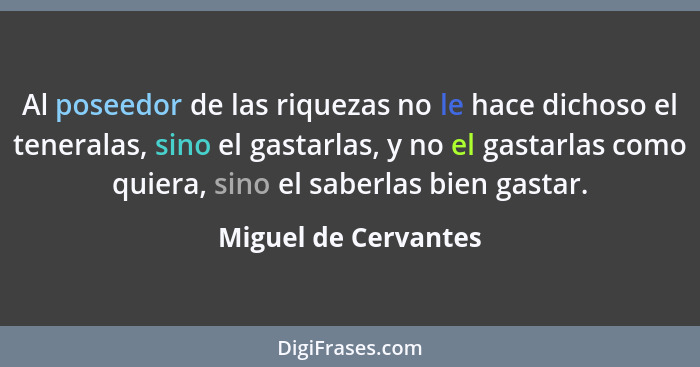 Al poseedor de las riquezas no le hace dichoso el teneralas, sino el gastarlas, y no el gastarlas como quiera, sino el saberlas... - Miguel de Cervantes