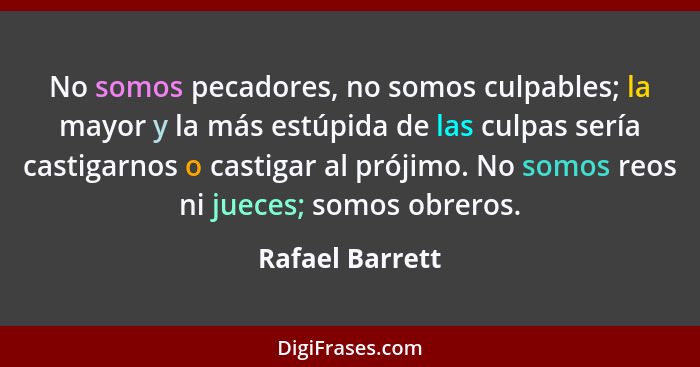 No somos pecadores, no somos culpables; la mayor y la más estúpida de las culpas sería castigarnos o castigar al prójimo. No somos re... - Rafael Barrett