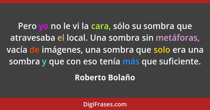 Pero yo no le vi la cara, sólo su sombra que atravesaba el local. Una sombra sin metáforas, vacía de imágenes, una sombra que solo er... - Roberto Bolaño