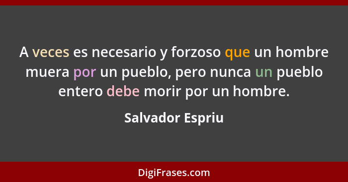 A veces es necesario y forzoso que un hombre muera por un pueblo, pero nunca un pueblo entero debe morir por un hombre.... - Salvador Espriu