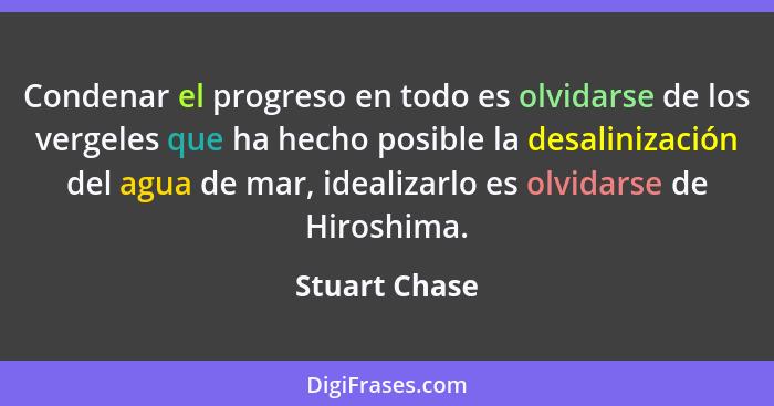 Condenar el progreso en todo es olvidarse de los vergeles que ha hecho posible la desalinización del agua de mar, idealizarlo es olvida... - Stuart Chase