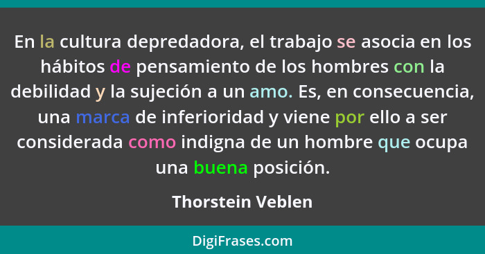 En la cultura depredadora, el trabajo se asocia en los hábitos de pensamiento de los hombres con la debilidad y la sujeción a un am... - Thorstein Veblen