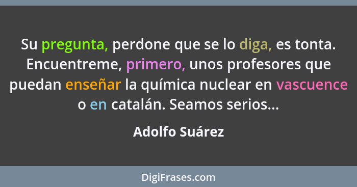 Su pregunta, perdone que se lo diga, es tonta. Encuentreme, primero, unos profesores que puedan enseñar la química nuclear en vascuenc... - Adolfo Suárez