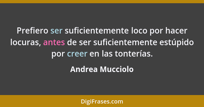 Prefiero ser suficientemente loco por hacer locuras, antes de ser suficientemente estúpido por creer en las tonterías.... - Andrea Mucciolo