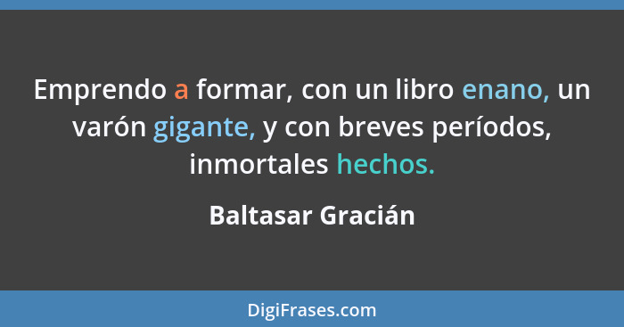 Emprendo a formar, con un libro enano, un varón gigante, y con breves períodos, inmortales hechos.... - Baltasar Gracián