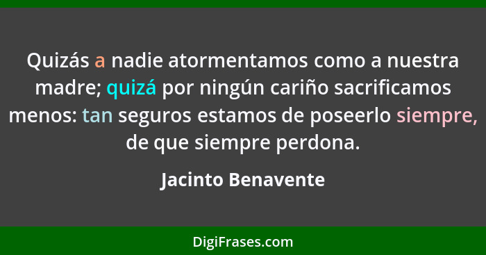 Quizás a nadie atormentamos como a nuestra madre; quizá por ningún cariño sacrificamos menos: tan seguros estamos de poseerlo siem... - Jacinto Benavente