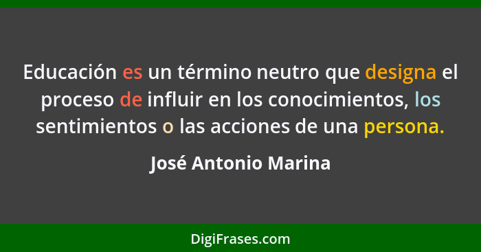 Educación es un término neutro que designa el proceso de influir en los conocimientos, los sentimientos o las acciones de una pe... - José Antonio Marina