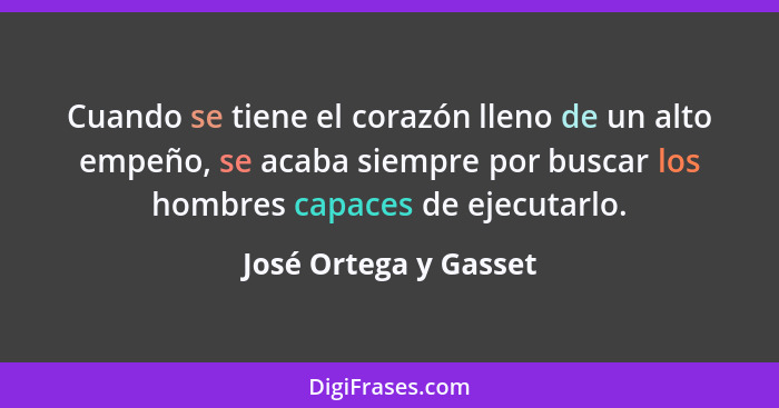 Cuando se tiene el corazón lleno de un alto empeño, se acaba siempre por buscar los hombres capaces de ejecutarlo.... - José Ortega y Gasset