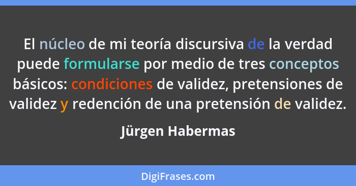 El núcleo de mi teoría discursiva de la verdad puede formularse por medio de tres conceptos básicos: condiciones de validez, pretens... - Jürgen Habermas