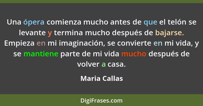 Una ópera comienza mucho antes de que el telón se levante y termina mucho después de bajarse. Empieza en mi imaginación, se convierte e... - Maria Callas