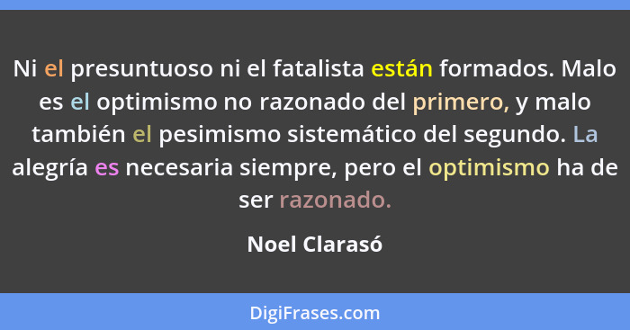 Ni el presuntuoso ni el fatalista están formados. Malo es el optimismo no razonado del primero, y malo también el pesimismo sistemático... - Noel Clarasó